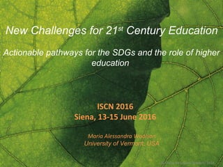 © Maria Alessandra Woolson 2014
New Challenges for 21st
Century Education
Actionable pathways for the SDGs and the role of higher
education
ISCN 2016
Siena, 13-15 June 2016
Maria Alessandra Woolson
University of Vermont, USA
 