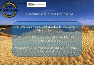 International Summer Camp Nida
ISCN is a language and an active leisure camp in
Nida, Lithuania.
 Resort of Nida is protected by the UNESCO
World Heritage Centre.
Camp welcomes young people aged 9 – 17 from all
over the world.
Powered by
 