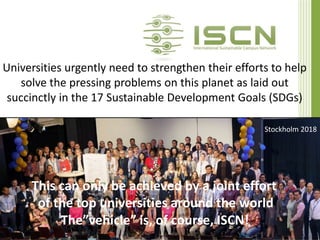 Universities urgently need to strengthen their efforts to help
solve the pressing problems on this planet as laid out
succinctly in the 17 Sustainable Development Goals (SDGs)
René Schwarzenbach and Guido Schmidt-Traub (SDSN); ISCN-GULF report 2017
This can only be achieved by a joint effort
of the top universities around the world
The”vehicle” is, of course, ISCN!
Stockholm 2018
 