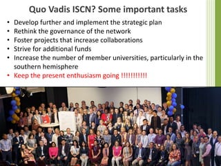 Quo Vadis ISCN? Some important tasks
• Develop further and implement the strategic plan
• Rethink the governance of the network
• Foster projects that increase collaborations
• Strive for additional funds
• Increase the number of member universities, particularly in the
southern hemisphere
• Keep the present enthusiasm going !!!!!!!!!!!
 