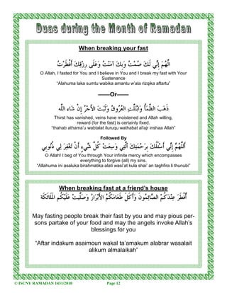 When breaking your fast

                    ‫ﺕ‬‫ ﹶﻓﹾ ﹶﺮ‬ ‫ﹶﻰ ﹺﺯ‬  ‫ﺖ‬‫ﻨ‬ ‫ ﺁ‬ ‫ﹺ‬ ‫ﺖ‬‫ﻲ ﹶﻚ ﺻﻤ‬‫ ﹺ‬ ‫ﺍﱠﻟﻬ‬
                     ‫ ﻭﻋﻠ ﺭ ﻗﻚ ﺃ ﻄ‬ ‫ ﻭﺑﻚ ﻣ‬   ‫ﻢ ﺇﻧ ﻟ‬
           O Allah. I fasted for You and I believe in You and I break my fast with Your
                                            Sustenance
                   “Alahuma laka sumtu wabika amantu w’ala rizqika aftartu”

                                          ——Or——

                    ‫ﺎﺀ ﺍﻟﱠﻪ‬ ‫ﺮ ﹺﻥﹾ‬‫ ﺍ َﺟ‬ ‫ﹶ‬ ‫ﻭﻕ‬ ‫ ﺍﻟﻌ‬ ‫ﻠ‬‫ﺍﺑ‬ ‫ﺄ‬ ‫ ﺍﻟﻈ‬  ‫ﹶ‬
                     ‫ ﺇ ﺷ ﻠ‬ ‫ ﻭﺛﺒﺖ ﻷ‬ ‫ﺮ‬ ‫ﺫﻫﺐ ﱠﻤﹸ ﻭ ﺘﱠﺖ‬
                   Thirst has vanished, veins have moistened and Allah willing,
                               reward (for the fast) is certainly fixed.
                 “thahab athama’u wabtalat iluruqu wathabat al’ajr inshaa Allah”

                                            Followed By

           ‫ﻮﹺﻲ‬‫ﻲ ﺫ‬   ‫ﻐ‬ ‫ﻲ ٍ ﹶﻥﹾ‬ ‫ ﻛﻞ‬‫ﺖ‬   ‫ﻲ‬‫ ﺃﱠﻟ‬  ‫ﺣ‬ ‫ ﹺ‬ ‫ﹶﻠ‬‫ﻲ ﹶﺳ‬‫ﹶﻟﻠﻬﻢ ﹺ‬
            ‫ ﺇﻧ ﺃ ﺌﹸﻚ ﺑﺮ ﻤﺘﻚ ﺘ ﻭﺳﻌ ﹸ ﱠ ﺷ ﺀ ﺃ ﺗ ﻔﺮ ﻟ ﹸﻧ ﺑ‬  ‫ﺃ ﱠ‬
              O Allah! I beg of You through Your infinite mercy which encompasses
                                 everything to forgive (all) my sins.
         “Allahuma ini asaluka birahmatika alati wasi’at kula shai’ an taghfira li thunubi”




                     When breaking fast at a friend’s house
           ‫ ﹸﻢ ﺍ ﹶﹶﺎﹶ ﹶﺔ‬‫ﹶﻴ‬ ‫ﱠﻴﺖ‬  ‫ﺍﺭ‬ ‫ﻜﻢ ﺍ َﺑ‬ ‫ﺎ‬ ‫ﹶ ﹶ ﹶ ﹶ‬ ‫ﻮ ﹶ‬ ‫ﺎ‬ ‫ ﺍﻟ‬‫ﻛﻢ‬ ‫ﻨ‬  ‫ﹼﺃﻓﹾ ﹶ‬
            ‫ ﻭﺻﻠ ﻋﻠ ﻜ ﳌﻠ ﺋﻜ‬ ‫ ﻷ ﺮ‬ ‫ﻄﺮ ﻋ ﺪ ﹸ ﺼ ﺋﻤ ﻥ ﻭﺃﻛﻞ ﻃﻌ ﻣ ﹸ‬

       May fasting people break their fast by you and may pious per-
       sons partake of your food and may the angels invoke Allah’s
                             blessings for you

        “Aftar indakum asaimoun wakal ta’amakum alabrar wasalait
                            alikum almalaikah”




© ISCNY RAMADAN 1431/2010                      Page 12
 