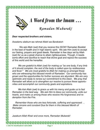 A Word from the Imam …
                                R am adan M ubarak!
     Dear respected brothers and sisters,

     Assalamu alaikum wa rahmat Allahi wa Barakatuh:

             We ask Allah (swt) that you receive this ISCNY Ramadan Booklet
     in the best of health and in high Islamic spirit. We ask Him (swt) to accept
     our fasting, prayers and good deeds. Ramadan is few days set by Allah
     (swt) for us as a great chance to attain righteousness. Though, it needs
     some effort and sacrifice to reach that divine goal and rejoice the success
     of this world and the hereafter.

            We are grateful to Allah (swt) for making us "as one body, if any limb
     of it should complain, the rest of the body is called upon by restlessness
     and fever." We are most grateful to Allah for making us amongst those
     who are witnessing this blessed month of Ramadan. Our community has
     grown and the opportunities for further success are abundant. We are very
     optimistic and ready to renew our commitment to this Deen. We pray that
     Ramadan will allow us to strengthen our resolve to pursue these opportu-
     nities and accomplish our community goals and aspirations.

           We Ask Allah (swt) to grace us with his mercy and guide us to fast
     Ramadan in the best way. We ask Him to bless our community, unite our
     hearts, and make us among those who receive His forgiveness and re-
     demption from the Fire.

       Remember those who are less fortunate, suffering and oppressed …
     Make sincere and constant Dua for them in this blessed Month of
     Ramadan


     Jazakum Allah Khair and once more, Ramadan Mubarak!



© ISCNY RAMADAN 1431/2010                Page 3
 