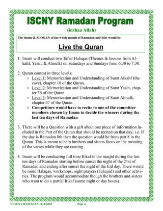 (inshaa Allah)
    The theme & SLOGAN of the whole month of Ramadan activities would be


                              Live the Quran
    1. Imam will conduct two Tafsir Halaqas (Themes & lessons from Al-
       kahf, Yasin, & Almulk) on Saturdays and Sundays from 6:30 to 7:30.

    2. Quran contest in three levels:
         ◊ Level 1: Memorization and Understanding of Surat Alkahf (the
            cave), chapter 18 of the Quran.
         ◊ Level 2: Memorization and Understanding of Surat Yasin, chap-
            ter 36 of the Quran.
         ◊ Level 3: Memorization and Understanding of Surat Almulk,
            chapter 67 of the Quran.
         ◊ Competitors would have to recite to one of the committee
            members chosen by Imam to decide the winners during the
            last ten days of Ramadan

    3. There will be a Question with a gift about one piece of information in-
       cluded in the Part of the Quran that should be recited on that day; i.e. If
       the day is Ramadan 8th then the question would be from part 8 in the
       Quran. This is meant to help brothers and sisters focus on the meaning
       of the verses while they are reciting

    4. Imam will be conducting full time Itikaf in the masjid during the last
       ten days of Ramadan starting before sunset the night of the 21st of
       Ramadan and ending after sunset the night of the Eid day. There would
       be more Halaqas, workshops, night prayers (Tahajud) and other activi-
       ties. The program would accommodate though the brothers and sisters
       who want to do a partial Itikaf (some night or day hours).




© ISCNY RAMADAN 1431/2010                  Page 4
 