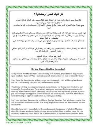 ‫ً؟‬            ‫رً ر‬
                                                             ‫ا‬                                  ‫ه‬
            ‫ر‬       ‫آن‬     ‫م‬           ‫ا‬                 ‫آ ل‬            ،‫دة‬     ‫ا‬   ‫ر‬               ‫ن‬       ‫أن‬
                                                .''             ‫ر‬        ‫إ‬       ‫دي''و‬      ‫ا‬
           ‫ك‬    ‫أ‬        ‫ك رب آ‬                 ) ‫( أو‬         ‫ا‬              ‫)ر‬    ‫ن‬                   ً        ً‫د‬   ً‫ر‬
                                                                                                                      ‫ا‬
                                                                    (

        ‫أ ل وه آ‬                   ‫ل‬               ‫وذ‬       ‫دة إ ج‬                   ‫ا‬      ‫إ ء ا وا‬                    ‫اا ر‬
         ‫,إ ح‬                  ‫و‬                 ّ ,‫اب‬     ‫مو‬    ‫آ‬                       ‫وا‬    ‫أوراد ا‬           ‫ز‬    , ‫أر أو‬
                                                     .     ‫, أو إ ر‬
                ‫ن و ة دا‬           ‫ا‬        ‫ر‬                                       ‫او‬              ‫ل‬        ‫ه ا‬           ‫أن‬
                                                                    ‫ء‬     ‫ا‬

                ‫أ سآ‬           ‫آ‬                   ‫ر ن‬          ‫أ‬    ‫ري‬              ‫و‬      ‫ةا‬                   ‫ن‬         ً
                                                . ‫ا اب‬          ‫وا ن‬                ‫نا‬      ‫ر‬

                                                     ‫ا ار أ ا وأ ات ا‬
      ‫نو‬                                   ‫ات وا رض ذا ا ل وا آ ام رك‬ ‫ا‬                                     ‫م‬                  ‫ا‬   ‫ا‬
                                                  .        ‫ر نا‬


                                           Do You Have a Goal for Ramadan?
     Every Muslim must have a theme for his worship. For example, prophet Moses may peace be
     upon him had a theme of “And I hasten to you (oh Allah) so that you may be pleased with me”

     Put a theme for Ramadan that will encourage you, for example, “this will be my best Rama-
     dan” or “I will worship you (oh Allah) better than ever before.”

     This theme will help encourage our internal energy to make our fasting more productive and
     meaningful through five acts. These acts are sponsoring an orphan, having a regular time for
     thanking Allah after every meal, sponsoring a needy person, making amends between two peo-
     ple, and feeding a fasting person. Notice these acts are relatively easy. However, it may be dif-
     ficult depending on a person’s dedication and willingness to help.

     Let’s plan together a Ramadan that is different than last Ramadan. And who knows, maybe this
     will be our last Ramadan in our life. How many people were with us last Ramadan that are now
     under earth?

     Oh Allah, have mercy on our beloved deceased ones and the deceased of all of the Muslims.
     Oh Allah, the one who is everlasting, the one who created the heavens and the earth, the Lord
     of majesty and bounty, bless what is left of Shaban and let us live to witness Ramadan. Amen.



© ISCNY RAMADAN 1431/2010                                           Page 5
 