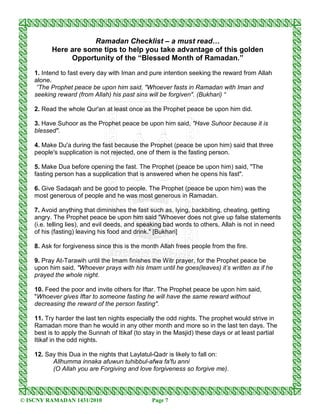 Ramadan Checklist – a must read…
          Here are some tips to help you take advantage of this golden
               Opportunity of the “Blessed Month of Ramadan.”
    1. Intend to fast every day with Iman and pure intention seeking the reward from Allah
    alone.
     ”The Prophet peace be upon him said, "Whoever fasts in Ramadan with Iman and
    seeking reward (from Allah) his past sins will be forgiven". (Bukhari) “

    2. Read the whole Qur'an at least once as the Prophet peace be upon him did.

    3. Have Suhoor as the Prophet peace be upon him said, "Have Suhoor because it is
    blessed".

    4. Make Du'a during the fast because the Prophet (peace be upon him) said that three
    people's supplication is not rejected, one of them is the fasting person.

    5. Make Dua before opening the fast. The Prophet (peace be upon him) said, "The
    fasting person has a supplication that is answered when he opens his fast".

    6. Give Sadaqah and be good to people. The Prophet (peace be upon him) was the
    most generous of people and he was most generous in Ramadan.

    7. Avoid anything that diminishes the fast such as, lying, backbiting, cheating, getting
    angry. The Prophet peace be upon him said "Whoever does not give up false statements
    (i.e. telling lies), and evil deeds, and speaking bad words to others, Allah is not in need
    of his (fasting) leaving his food and drink." [Bukhari]

    8. Ask for forgiveness since this is the month Allah frees people from the fire.

    9. Pray At-Tarawih until the Imam finishes the Witr prayer, for the Prophet peace be
    upon him said, "Whoever prays with his Imam until he goes(leaves) it’s written as if he
    prayed the whole night.

    10. Feed the poor and invite others for Iftar. The Prophet peace be upon him said,
    "Whoever gives Iftar to someone fasting he will have the same reward without
    decreasing the reward of the person fasting".

    11. Try harder the last ten nights especially the odd nights. The prophet would strive in
    Ramadan more than he would in any other month and more so in the last ten days. The
    best is to apply the Sunnah of Itikaf (to stay in the Masjid) these days or at least partial
    Itikaf in the odd nights.

    12. Say this Dua in the nights that Laylatul-Qadr is likely to fall on:
          Allhumma innaka afuwun tuhibbul-afwa fa'fu anni
          (O Allah you are Forgiving and love forgiveness so forgive me).



© ISCNY RAMADAN 1431/2010                       Page 7
 