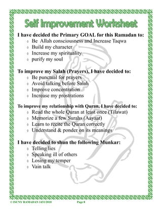 I have decided the Primary GOAL for this Ramadan to:
        ◊ Be Allah consciousness and Increase Taqwa
        ◊ Build my character
        ◊ Increase my spirituality
        ◊ purify my soul


    To improve my Salah (Prayers), I have decided to:
        ◊ Be punctual for prayers
        ◊ Avoid talking before Salah
        ◊ Improve concentration
        ◊ Increase my prostrations


    To improve my relationship with Quran, I have decided to:
          ◊   Read the whole Quran at least once (Tilawat)
          ◊   Memorize a few Surahs (Aayaat)
          ◊   Learn to recite the Quran correctly
          ◊   Understand & ponder on its meanings

    I have decided to shun the following Munkar:
        ◊ Telling lies
        ◊ Speaking ill of others
        ◊ Losing my temper
        ◊ Vain talk




© ISCNY RAMADAN 1431/2010         Page 8
 