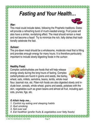 Fasting and Your Health…
    Iftar:
    This meal could include dates, following the Prophetic traditions. Dates
    will provide a refreshing burst of much-needed energy. Fruit juices will
    also have a similar, revitalizing effect. The meal should remain a meal
    and not become a feast! Try to minimize the rich, fatty dishes that tradi-
    tionally celebrate the fast.

    Suhoor:
    The pre-dawn meal should be a wholesome, moderate meal that is filling
    and provides enough energy for many hours. It is therefore particularly
    important to include slowly-digesting foods in the suhoor.


    Healthy Food:
    Complex carbohydrates are foods that will help release
    energy slowly during the long hours of fasting. Complex
    carbohydrates are found in grains and seeds, like barley,
    wheat, oats, millets, semolina, beans, lentils, whole meal
    flour, basmati rice, etc. Fiber-rich foods are also digested slowly and in-
    clude bran, cereals, whole wheat, grains and seeds, potatoes with the
    skin, vegetables such as green beans and almost all fruit, including apri-
    cots, prunes, figs, etc.

    O Allah help me...
    1. Control my eating and sleeping habits
    2. Quit smoking
    3. Not over eat
    4. Eat healthier (prefer fruits & vegetables over fatty foods)

© ISCNY RAMADAN 1431/2010              Page 9
 