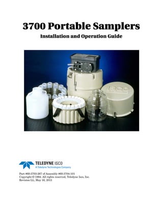 3700 Portable Samplers
Installation and Operation Guide
Part #60-3703-267 of Assembly #60-3704-101
Copyright © 1994. All rights reserved, Teledyne Isco, Inc.
Revision LL, May 16, 2011
 