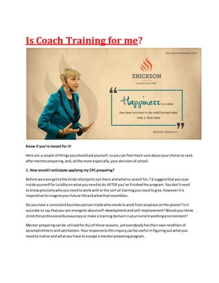 Is Coach Training for me?
Know if you’re meant for it!
Here are a couple of thingsyoushouldaskyourself,soyoucan feel more sure aboutyourchoice to seek
aftermentorpreparing,and,all the more especially,yourdecisionof school:
1. How would I anticipate applying my CPCpreparing?
Before we evengettothe kindsof projectsout there andwhatto search for,I’d suggestthatyouscan
inside yourself forlucidityonwhatyouneedtodo AFTER you’ve finishedthe program.Youdon’tneed
to knowpreciselywhoyouneedtoworkwithorthe sort of trainingyouneedtogive;howeveritis
imperative toimagineyourfuture lifeandwhatthatresembles.
Do youhave a concealedbusinesspersoninsidewhoneedstoworkfromanyplace onthe planet?Isit
accurate to say thatyou are energeticaboutself-developmentandself-improvement?Wouldyouliketo
climbthe professionalbureaucracyormake a trainingdomaininyourcurrentworkingenvironment?
Mentor preparingcanbe utilizedforALLof these reasons, yeteverybodyhastheirownrenditionof
accomplishmentandsatisfaction.Yourresponsetothisinquirycanbe useful infiguringoutwhatyou
needtorealize andwhatyou have toescape a mentorpreparingprogram.
 