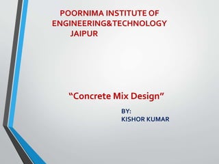 POORNIMA INSTITUTE OF
ENGINEERING&TECHNOLOGY
JAIPUR
“Concrete Mix Design”
BY:
KISHOR KUMAR
 