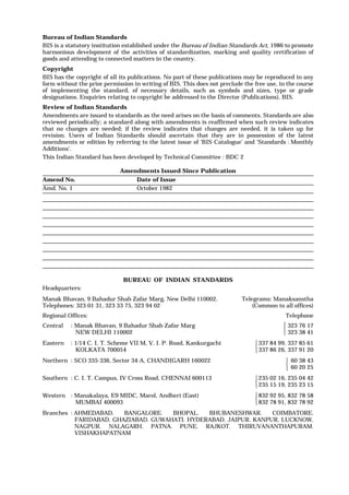 Bureau of Indian Standards
BIS is a statutory institution established under the Bureau of Indian Standards Act, 1986 to promote
harmonious development of the activities of standardization, marking and quality certification of
goods and attending to connected matters in the country.
Copyright
BIS has the copyright of all its publications. No part of these publications may be reproduced in any
form without the prior permission in writing of BIS. This does not preclude the free use, in the course
of implementing the standard, of necessary details, such as symbols and sizes, type or grade
designations. Enquiries relating to copyright be addressed to the Director (Publications), BIS.
Review of Indian Standards
Amendments are issued to standards as the need arises on the basis of comments. Standards are also
reviewed periodically; a standard along with amendments is reaffirmed when such review indicates
that no changes are needed; if the review indicates that changes are needed, it is taken up for
revision. Users of Indian Standards should ascertain that they are in possession of the latest
amendments or edition by referring to the latest issue of ‘BIS Catalogue’ and ‘Standards : Monthly
Additions’.
This Indian Standard has been developed by Technical Committee : BDC 2
Amendments Issued Since Publication
Amend No. Date of Issue
Amd. No. 1 October 1982
BUREAU OF INDIAN STANDARDS
Headquarters:
Manak Bhavan, 9 Bahadur Shah Zafar Marg, New Delhi 110002.
Telephones: 323 01 31, 323 33 75, 323 94 02
Telegrams: Manaksanstha
(Common to all offices)
Regional Offices: Telephone
Central : Manak Bhavan, 9 Bahadur Shah Zafar Marg
NEW DELHI 110002
323 76 17
323 38 41
Eastern : 1/14 C. I. T. Scheme VII M, V. I. P. Road, Kankurgachi
KOLKATA 700054
337 84 99, 337 85 61
337 86 26, 337 91 20
Northern : SCO 335-336, Sector 34-A, CHANDIGARH 160022 60 38 43
60 20 25
Southern : C. I. T. Campus, IV Cross Road, CHENNAI 600113 235 02 16, 235 04 42
235 15 19, 235 23 15
Western : Manakalaya, E9 MIDC, Marol, Andheri (East)
MUMBAI 400093
832 92 95, 832 78 58
832 78 91, 832 78 92
Branches : AHMEDABAD. BANGALORE. BHOPAL. BHUBANESHWAR. COIMBATORE.
FARIDABAD. GHAZIABAD. GUWAHATI. HYDERABAD. JAIPUR. KANPUR. LUCKNOW.
NAGPUR. NALAGARH. PATNA. PUNE. RAJKOT. THIRUVANANTHAPURAM.
VISHAKHAPATNAM















 