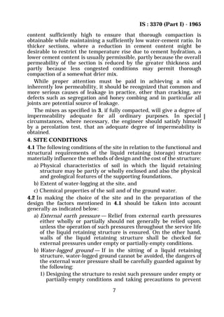 IS : 3370 (Part I) - 1965
7
content sufficiently high to ensure that thorough compaction is
obtainable while maintaining a sufficiently low water-cement ratio. In
thicker sections, where a reduction in cement content might be
desirable to restrict the temperature rise due to cement hydration, a
lower cement content is usually permissible, partly because the overall
permeability of the section is reduced by the greater thickness and
partly because less congested conditions may permit thorough
compaction of a somewhat drier mix.
While proper attention must be paid in achieving a mix of
inherently low permeability, it should be recognized that common and
more serious causes of leakage in practice, other than cracking, are
defects such as segregation and honey combing and in particular all
joints are potential source of leakage.
The mixes as specified in 3, if fully compacted, will give a degree of
impermeability adequate for all ordinary purposes. In special
circumstances, where necessary, the engineer should satisfy himself
by a percolation test, that an adequate degree of impermeability is
obtained.
4. SITE CONDITIONS
4.1 The following conditions of the site in relation to the functional and
structural requirements of the liquid retaining (storage) structure
materially influence the methods of design and the cost of the structure:
a) Physical characteristics of soil in which the liquid retaining
structure may be partly or wholly enclosed and also the physical
and geological features of the supporting foundations,
b) Extent of water-logging at the site, and
c) Chemical properties of the soil and of the ground water.
4.2 In making the choice of the site and in the preparation of the
design the factors mentioned in 4.1 should be taken into account
generally as indicated below:
a) External earth pressure — Relief from external earth pressures
either wholly or partially should not generally be relied upon,
unless the operation of such pressures throughout the service life
of the liquid retaining structure is ensured. On the other hand,
walls of the liquid retaining structure shall be checked for
external pressures under empty or partially-empty conditions.
b) Water-logged ground — If in the sitting of a liquid retaining
structure, water-logged ground cannot be avoided, the dangers of
the external water pressure shall be carefully guarded against by
the following:
1) Designing the structure to resist such pressure under empty or
partially-empty conditions and taking precautions to prevent
 