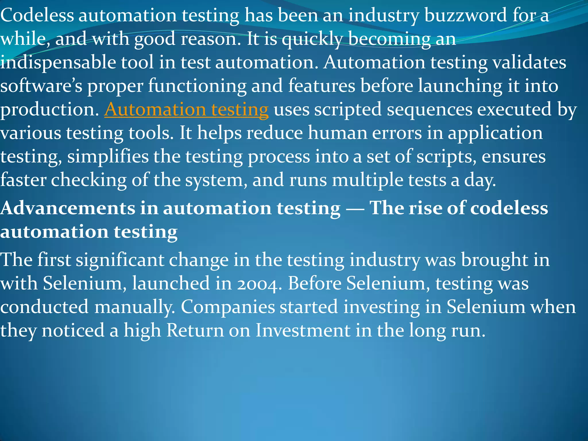 Codeless automation testing has been an industry buzzword for a
while, and with good reason. It is quickly becoming an
indispensable tool in test automation. Automation testing validates
software’s proper functioning and features before launching it into
production. Automation testing uses scripted sequences executed by
various testing tools. It helps reduce human errors in application
testing, simplifies the testing process into a set of scripts, ensures
faster checking of the system, and runs multiple tests a day.
Advancements in automation testing — The rise of codeless
automation testing
The first significant change in the testing industry was brought in
with Selenium, launched in 2004. Before Selenium, testing was
conducted manually. Companies started investing in Selenium when
they noticed a high Return on Investment in the long run.
 