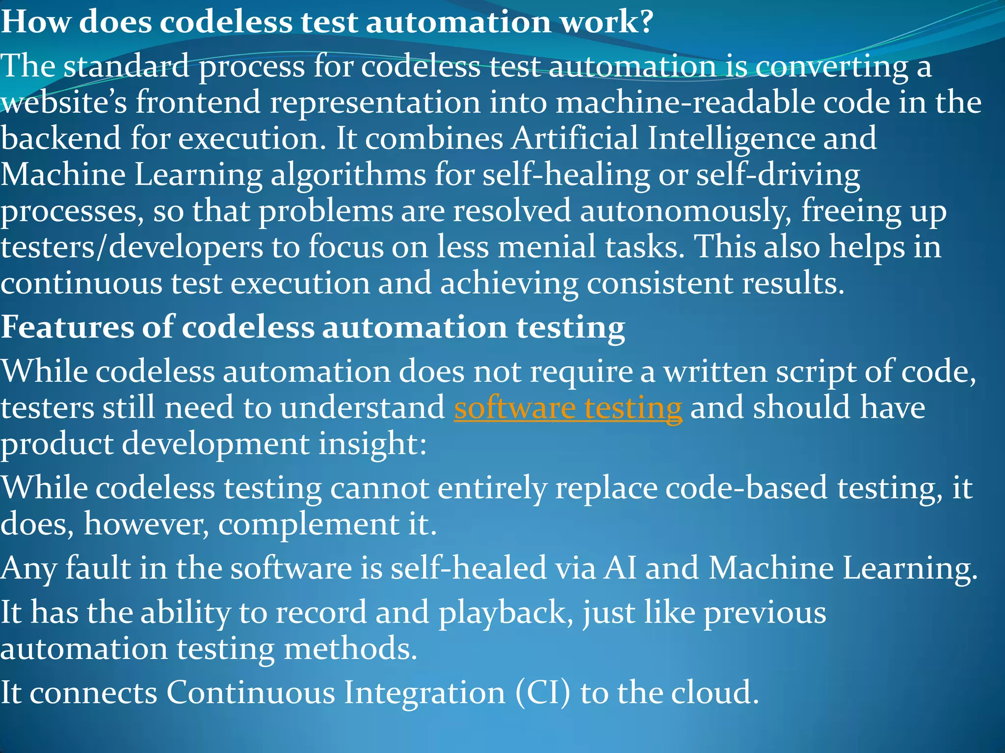 How does codeless test automation work?
The standard process for codeless test automation is converting a
website’s frontend representation into machine-readable code in the
backend for execution. It combines Artificial Intelligence and
Machine Learning algorithms for self-healing or self-driving
processes, so that problems are resolved autonomously, freeing up
testers/developers to focus on less menial tasks. This also helps in
continuous test execution and achieving consistent results.
Features of codeless automation testing
While codeless automation does not require a written script of code,
testers still need to understand software testing and should have
product development insight:
While codeless testing cannot entirely replace code-based testing, it
does, however, complement it.
Any fault in the software is self-healed via AI and Machine Learning.
It has the ability to record and playback, just like previous
automation testing methods.
It connects Continuous Integration (CI) to the cloud.
 