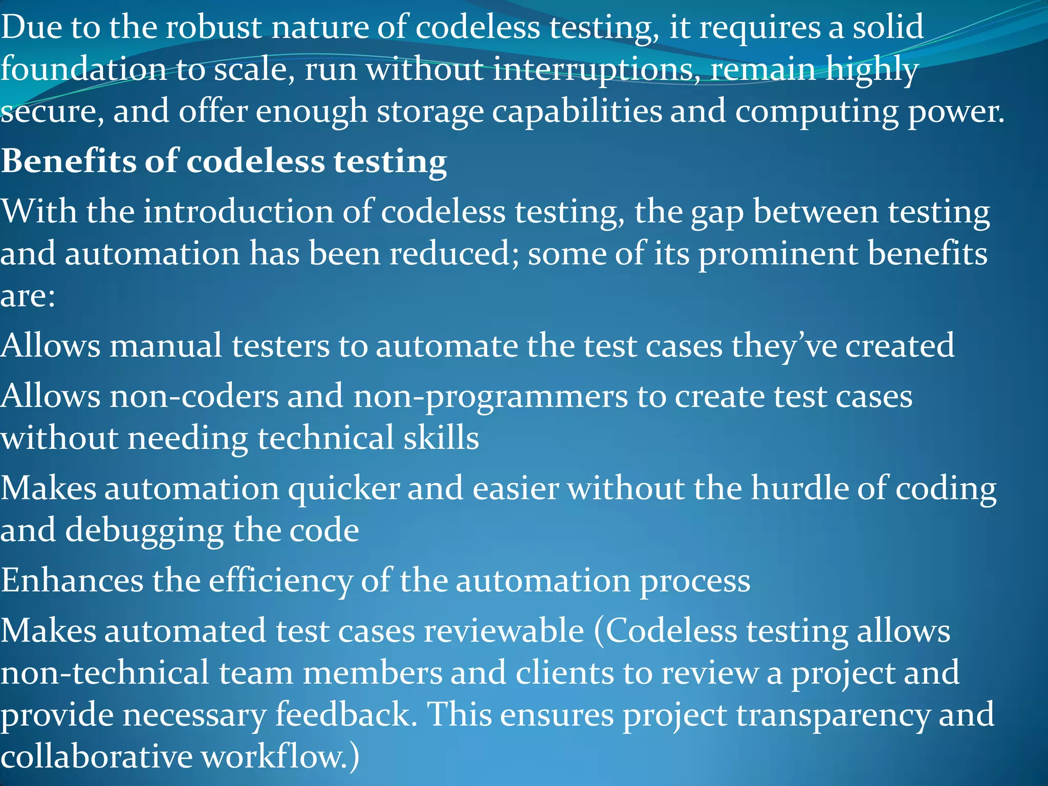 Due to the robust nature of codeless testing, it requires a solid
foundation to scale, run without interruptions, remain highly
secure, and offer enough storage capabilities and computing power.
Benefits of codeless testing
With the introduction of codeless testing, the gap between testing
and automation has been reduced; some of its prominent benefits
are:
Allows manual testers to automate the test cases they’ve created
Allows non-coders and non-programmers to create test cases
without needing technical skills
Makes automation quicker and easier without the hurdle of coding
and debugging the code
Enhances the efficiency of the automation process
Makes automated test cases reviewable (Codeless testing allows
non-technical team members and clients to review a project and
provide necessary feedback. This ensures project transparency and
collaborative workflow.)
 