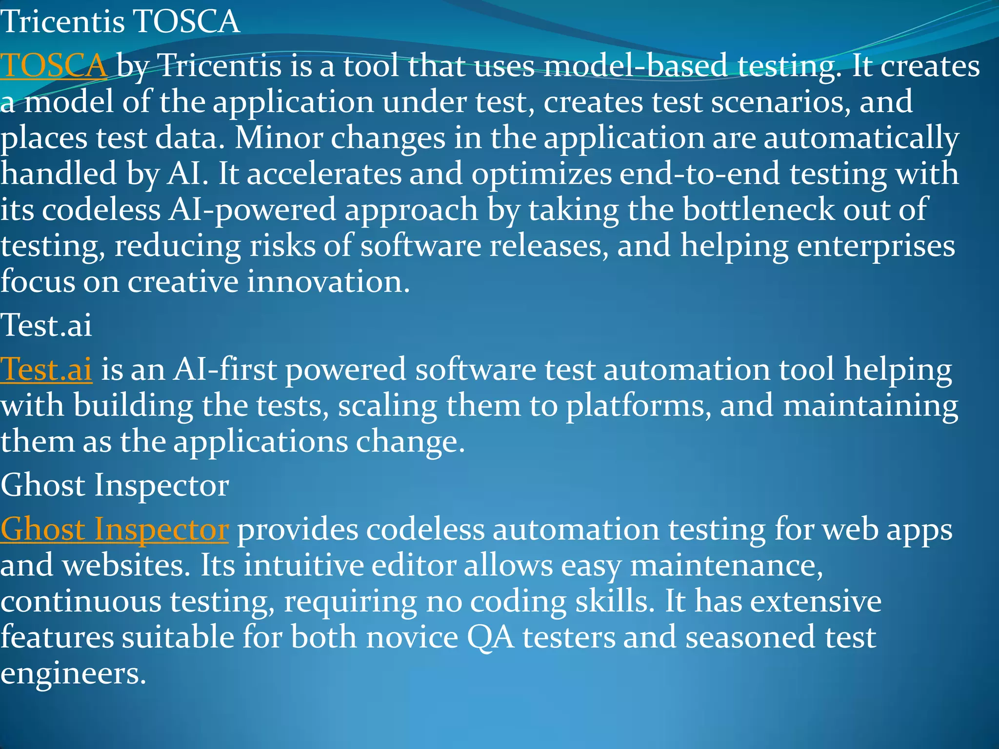 Tricentis TOSCA
TOSCA by Tricentis is a tool that uses model-based testing. It creates
a model of the application under test, creates test scenarios, and
places test data. Minor changes in the application are automatically
handled by AI. It accelerates and optimizes end-to-end testing with
its codeless AI-powered approach by taking the bottleneck out of
testing, reducing risks of software releases, and helping enterprises
focus on creative innovation.
Test.ai
Test.ai is an AI-first powered software test automation tool helping
with building the tests, scaling them to platforms, and maintaining
them as the applications change.
Ghost Inspector
Ghost Inspector provides codeless automation testing for web apps
and websites. Its intuitive editor allows easy maintenance,
continuous testing, requiring no coding skills. It has extensive
features suitable for both novice QA testers and seasoned test
engineers.
 
