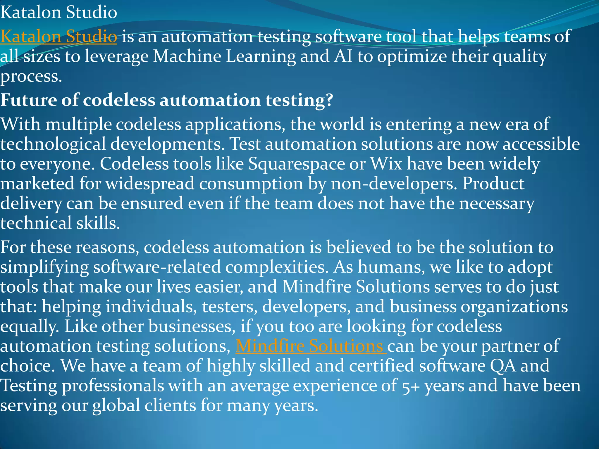 Katalon Studio
Katalon Studio is an automation testing software tool that helps teams of
all sizes to leverage Machine Learning and AI to optimize their quality
process.
Future of codeless automation testing?
With multiple codeless applications, the world is entering a new era of
technological developments. Test automation solutions are now accessible
to everyone. Codeless tools like Squarespace or Wix have been widely
marketed for widespread consumption by non-developers. Product
delivery can be ensured even if the team does not have the necessary
technical skills.
For these reasons, codeless automation is believed to be the solution to
simplifying software-related complexities. As humans, we like to adopt
tools that make our lives easier, and Mindfire Solutions serves to do just
that: helping individuals, testers, developers, and business organizations
equally. Like other businesses, if you too are looking for codeless
automation testing solutions, Mindfire Solutions can be your partner of
choice. We have a team of highly skilled and certified software QA and
Testing professionals with an average experience of 5+ years and have been
serving our global clients for many years.
 