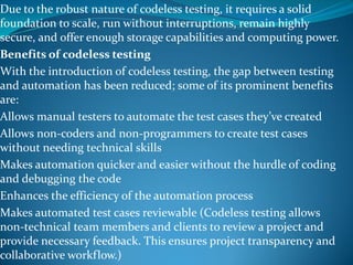 Due to the robust nature of codeless testing, it requires a solid
foundation to scale, run without interruptions, remain highly
secure, and offer enough storage capabilities and computing power.
Benefits of codeless testing
With the introduction of codeless testing, the gap between testing
and automation has been reduced; some of its prominent benefits
are:
Allows manual testers to automate the test cases they’ve created
Allows non-coders and non-programmers to create test cases
without needing technical skills
Makes automation quicker and easier without the hurdle of coding
and debugging the code
Enhances the efficiency of the automation process
Makes automated test cases reviewable (Codeless testing allows
non-technical team members and clients to review a project and
provide necessary feedback. This ensures project transparency and
collaborative workflow.)
 
