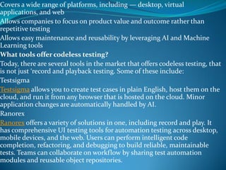 Covers a wide range of platforms, including — desktop, virtual
applications, and web
Allows companies to focus on product value and outcome rather than
repetitive testing
Allows easy maintenance and reusability by leveraging AI and Machine
Learning tools
What tools offer codeless testing?
Today, there are several tools in the market that offers codeless testing, that
is not just ‘record and playback testing. Some of these include:
Testsigma
Testsigma allows you to create test cases in plain English, host them on the
cloud, and run it from any browser that is hosted on the cloud. Minor
application changes are automatically handled by AI.
Ranorex
Ranorex offers a variety of solutions in one, including record and play. It
has comprehensive UI testing tools for automation testing across desktop,
mobile devices, and the web. Users can perform intelligent code
completion, refactoring, and debugging to build reliable, maintainable
tests. Teams can collaborate on workflow by sharing test automation
modules and reusable object repositories.
 