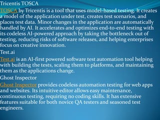 Tricentis TOSCA
TOSCA by Tricentis is a tool that uses model-based testing. It creates
a model of the application under test, creates test scenarios, and
places test data. Minor changes in the application are automatically
handled by AI. It accelerates and optimizes end-to-end testing with
its codeless AI-powered approach by taking the bottleneck out of
testing, reducing risks of software releases, and helping enterprises
focus on creative innovation.
Test.ai
Test.ai is an AI-first powered software test automation tool helping
with building the tests, scaling them to platforms, and maintaining
them as the applications change.
Ghost Inspector
Ghost Inspector provides codeless automation testing for web apps
and websites. Its intuitive editor allows easy maintenance,
continuous testing, requiring no coding skills. It has extensive
features suitable for both novice QA testers and seasoned test
engineers.
 