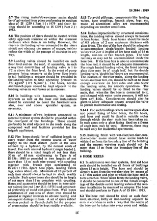 IS 3844: 1989
.5.7 The rising mains/down-comer mains should
.be of galvanized iron pipes conforming to medium
class of IS 1239 ( Part 1 ) : 1979 and their fit-
tings should be according to IS 1239 ( Part 2 ) :
1982.
5.8 The position of risers should be located within
lobby approach staircase or within, the staircase
enclosure when there is no lobby. However, the
risers or the landing valves connected to the risers
should not obstruct the means of escape, neither
reduce the width of the passage of staircase in any
way.
5.9 Landing valves should be installed on each
floor level and on the roof, if accessible, in such
a way that control line of landing valve is 1 to
1’2 m above the floor level. In the event of pump
pressure being excessive at the lower floor levels
in tall buildings a reducer should be provided in
the landing valves to Iimit operating pressure to
55 kg/cm? ( 0’5 N/mm2 ). The hoses, nozzles
and branch pipes should be kept adjacent to the
landing valves in wall boxes or in recesses.
5.10 In buildings with basements, the internal
hydrants as well as the hose reel installations
should be extended to cover the basement area
also, over and above sprinkler system, as
necessary. .
5.11A minimum of two hydrants connected to
internal hydrant system should be provided within
the courtyard of the buildings. These should
preferably be sited ‘adjacent to the roads along the
compound wall and facilities provided for fire
brigade appliances.
5.12. Fire hoses should be of sufficient length to,
carry water from the nearest source of water
supply to the. most distant point in the area
covered by a hydrant, by the normal route of
travel. For each internal hydrant ( single headed ),
there should be a total length of not less than.
30 m of 63 mm conforming to Type A of
IS 636 : 1988 or provided in two lengths of not
more than 15 m each wire wound with coupling
together with branch pipe conforming to
IS 2871 : 1983. Spare hose pipes, landing valves
lugs, valves wheel, etc. Minimum of 10 percent of
e&h item should always be kept in stock readily
available. Such spare hoses also should be in length
of not more than 15 m complete with coupling.
Hoses and accessories should be kept in hose cabi-
net painted fire red ( see IS 5 : 1978 ) and construct-
ed preferably of wood with glass front. Wall boxes
constructed of cast iron or sheet iron should be
painted at regular intervals to obviate rusting and
consequent damage to hose. A set of spare rubber
washers packed in French chalk for the purpose
of preservation should be kept readily available.
5.13 To avoid pilferage, components like landing
valves, hose couplings, branch pipes, lugs, etc,
made of aluminium alloy are recommended
depending on weather conditions.
5.14 Unless impracticable by structural considera-
tions., the landing valves should always be housed
in hose boxes. Such hose boxes shauld be made
of MS plates of 2 mm minimum thickness with
glass front. The size of the box should be adequate
to accommodate single/double headed landing
valves with 2 or 4 lengths of fire hose each of 15 m
length, and one or two branch pipes. The hose
reel may or may not be accommodated inside the
hose box. If the hose box isalso to accommodate
the hose reel, it should be of adequate dimensions.
For single headed landing valve, the front opening
glass door may be of single leaf, but for double
landing valve, double leaf doors are recommended.
The location of the riser main, along the landing
valves and hose reel, etc, should be such as to leave
enough clearance on both sides and also below
the landing valve, for smooth operations. The
landing valves should be so fitted to the riser
main, that when the fire hose is connected to it,
and charged with water under pressure, it will not
form any kin& Consideration should alsp be
given to allow adequate. spaces ,around the valve
to permit maintenance and testing.
5.14.1 For such buildings where narrow space does
not permit fixing of hose boxes, the fire hoses,
and hose reel could be fixed in suitable niches
through which the riser main has been taken up.
In such cases only a glass facing fixed on a frame
of angle iron may be used. However, these may
be used only for residential apartments,
5.15 Building fitted with wet-riser/wet-riser-a%
down-comer mains should, have access roads to’
within 6 m from the boundary line of the building
and the nearest wet-riser stack should not be
more than I5 m from the boundary line of the
building.
6 HOSE REELS
6.1 In addition to wet-riser systems, first aid hose
reels should be installed on all floors of buildings
above 15 m in height. The hose reel should be
directly taken from the wet-riser pipe by means of
a 37 mm socket and pipe to which the hose reel is
to be attached. When taken from the landing valve,
it should be connected to one of the female coupl- *
ings of the double outlet landing valves of the wet-
riser installation by means of an adapter. The hose
reel should conform to Type A of IS 884 : 1985.
6.2 The hose reel should be sited at each floor
level, staircase, lobby or mid-landing adjacent to,
exits in corridors in such a way that the nozzle of
the hose can be taken into every room and within
12
 