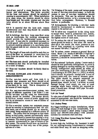 Is3844: 1989
6 m ofany part of a room keeping in view the
layout and obstructions. Tbe doors provided
for the hose reel recesses should he capable of
opening to approximately 180”. when installation
is in open areas, the position should be above
head height and the nozzle retainer and tbe inlet
valve should be at about 900 mm above floor
level.
6.3 It is essential that the hose reels remain
unobstructed and that they should be available
for use at all times.
6.4 In buildings that have large open floor areas
such as warehouses, the stacking arrangement
should provide for unobstructed access to the
hose reel. It may also be considered necessary to
provide guard rails around tbe hose reel position
to prevent stacking adjacent to it, care being taken
that tbe guard rails do not obstruct the operation
of the hose.
6.5 Tbe length of hose reels should be such that no
part of the floor ‘so protected is more than 6 m
away from the nozzle when the hose reel is fully
extended.
6.6 The hose reels should preferably be installed
in recesses so that they do not form obstructions
on a route of escape.
6.7 Hose reel brackets should be firmly fixed to
the wall.
7 WATER SUPPLES AND PUMPING
ARRANGEMENTS
7.1 For wet-riser mains and hose reels it is
essential that pressures and flows should at all
times be adequate to serve the designed number
of jets likely to be used. This is irrespective of
the source of water supply.
7.2 For wet-risersdown-comer system, two
pumps of different capacities ( see Table 1 ) one
for the wet-riser and the other for down-comer
system should be installed. The pumps should
be fed from normal source of power supply and
also by an alternative source in case of failure of
normal source.
7.3 For a wet-riser system, two automatic pumps
should be installed to independently feed the wet-
riser main, one of which should act as stand-by,
each pump being supplied by a different source of
power. Tbe pump shall be arranged so that when
acting as duty-pump, operate automatically when
oae or more hydrant is opened thus causing a drop
in pressure. The stand-by pump should be arranged
to operate automatically in case of failure of the
duty pump. The system should have an interlock-
ing arrangement so that only one of the pumps
operate at a time.
7.4 Priming of the main DumDand terrace bumD
in case of wet-riser-cum-dbw&omer, or boih th;:
pumps in case of wet-riser installation, should
be automatic. This can be achieved either by
having flooded suction, or by a priming tank with
foot valve arrangement. However, a flooded
suction is preferable.
7.!5Arrangements for draining a wet-riser main
should be incorporated to enable any necessary
repairs to be carried out.
7.6 To allow any trapped air in the rising main
to escape when water is pressurized into system,
air release valve should be incorporated above
tbe highest outlet of each main.
7.7 To reduce the risk of hose bursting, arrange-
ments should be made so that when tbe water is
shut off at the nozzle the static pressure in any
line of hose connected to a landing valve does
not exceed 700 kPa ( 7 kgf/cm’ ).
7.8 To reduce excess pressure at ground floor or
lower floors [ in excess of 400 kPa ( 4 kgf/cm%)
suitable arrangement ( orifice flange or other
measure ) ] should be ixicorporated in the landing
valves.
7.9 For external hydrants, piping ( water main )
should be laid preferably underground, to avoid it
getting damaged by moving vehicles, etc. To avoid
rusting, underground pipes should be either of
cast iron conforming to IS 1536: 1976or MS/G1
[ conforming to IS 1239( Part 1) : 19791,in which
case it should be properly treated with a coat of
primary paint with two coats of bitumen paint.
The pipes should be properly supported OD
pedestals - not more than 3 m apart. Under-
ground pipes should be laid 1 m below to avoid!
damage during road repair, etc, and at road
crossings where heavy vehicles are expected to
pass, it should pass through RCC pipe for addi-
tional protection.
7.10 Air Vessel
To take care of small leakages in the system, an air
vessel of appropriate size should be installed and
connected to the wet-riser main.
7.11 Jockey Pump
For bigger buildings or major installations, where
chance of such leakage is very considerable, it is
desirable to install a small pump ( using a small
motor and 200/300 l/min pump ) with pressure
switches for automatic start and stop.
7.12 Using Wet-Riser System Pump for Partial
Sprinkler System
In main high rise buildings, the basement is used
for car parking/housing transformers/or storages
and other floors may be used as shopping areas,
16
 