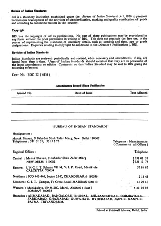 Bureau of xmdianstandards
BIS is a statutory institution established under the fiureau of Zndian Standards Act, 1986 to promote
harmonious development of the activities of standardization, marking and quality certification of goods
and attending to connected matters in the country.
Copyright
BIS has the copyright of all its publications. No part of these publications may be reproduced in
any form without the prior permission in writing of BIS. This does not preclude the free use, in the
course of implementing the standard, of necessary details, such as symbols and sizes, type or grade
designations. Enquiries relating to copyright be addressed to the Director ( Publications ), BIS.
Revision of IndianStandards
Indian Standards are reviewed periodically and revised, when necessary and amendments, if any, are
issued from time to time. Users of Indian Standards should ascertain that they are in possession of
the latest amendments or edition Comments on this Indian Standard may be sent to BIS giving the
following reference:
Doe : No. BDC 22 (4454)
Amendments Issaed Slice Publication
Amend No. Date of Issue Text Affected
BUREAU OF INDIAN STANDARDS
Headquarters :
Manak Bhavan, 9 Bahadur Shah Zafar Marg, New Delhi 110002
Telephones : 331 01 31, 331 13 75 Telegrams : Manaksanstha
( Common to all Offices )
Regional Offices :
Central : Manak Bhavan, 9 Bahadur Shah Zafar Marg
NEW DELHI 110002
Eastem : l/14 C. I. T. Scheme VII M, V. I. P. Road, Maniktola
CALCUTTA 700054
Telephone
331 01 31
331 13 75
37 86 62
Northern : SC0 445-446, Sector 35-C, CHANDIGARH 160036 2 1843
Southern : C. I. T. campus, IV Cross Road, MADRAS 600113 .; 41 29 16
Western : Manakalaya, E9 MIDC, Marol, Ahdheri ( East )
BOMBAY 400093
L’.
6 32 92 95
Branches : AHMADABAD. BANGALORE. BHOPAL. -BHUBANESHWARF- COIMBATORR __
FARIDABAD. GHAZIABAD. GUWAHATI. HYDERABAD. JAIPUR. KANPUR.
PATNA. TRIVANDRUM.
Printed at Printwell Printer;, Delhi, India
 