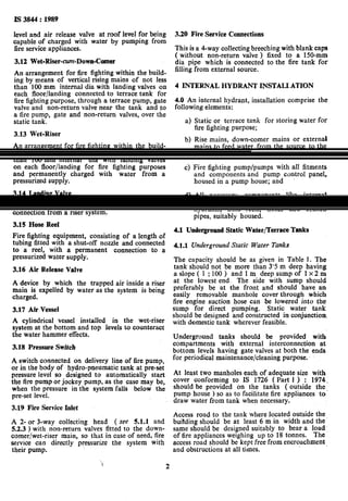 Is 3844 : 1989
level and air release valve at roof level for king
capable of charged with water by pumping from
fire service appliances.
3.12 Wet-Riser-cun-Down-Comer
An arrangement for fire fighting within the build-
ing by means of vertical rising mains of not less
than 100 mm internal dia with landing valves on
each floor/landing connected to terrace tank for
fire fighting purpose, through a terrace pump, gate
valve and non-return valve near the tank and to
a fire pump, gate and non-return valves, over the
static tank.
3.13 Wet-Riser
An arrangement for fire fighting within the build-
ing by means of vertical rising mains of not less
than 100 mm internal dia with landing valves
on each floor/landing for fire fighting purposes
and permanently charged with water from a
pressurized supply.
3.14 Landing Valve
An assembly comprising valve(s) and outlet(s)
connection from a riser system,
3.15 Hose Reel
Fire fighting equipment, consisting of a length of
tubing fitted with a shut-off nozzle and connected
to. a reel, wjth a permanent connection to a
pressurized water supply.
3.16 Air Release Valve
A device by which
main is expelled by
charged.
the trapped air inside a riser
water as the system is being
3.17 Air Vessel
A cylindrical_ vessel installed in the wet-riser
system at the bottom and top levels to counteract
the water hammer effects.
3.18 Pressure Switch
A switch connected on delivery line of fire pump,
or in the body of hydro-pneumatic tank at pre-set
pressure level so designed to automatically start
the fire pump or jockey pump, as the case may be,
when the pressure in the system falls below the
pre-set level.
3.19 Fire Service Inlet
A 2- or,3-way collecting head ( see 5.1.1 and
5.2.3 ) with non-return valves fitted to the down-
comer/wet-riser main, so that in case of need, fire
service can directly pressurize the system wirh
their pump.
‘ 2
3.20 Fire Service Connections
This is a 4-way collecting breeching with blank caps
( without non-return valve ) fixed to a 150-mm
dia pipe which is connected to the fire tank for
filling from external source.
4 INTERNAL HYDRANT INSTALLATION
4.0 An internal hydrant, installation comprise the
following elements:
a)
b)
4
Static or terrace tank for storing water for
fire fighting purpose;
Rise mains, down-comer mains or external
mains to feed water from the source to the
required point under pressure;
Fire fighting pump/pumps with all fitments
and components and pump control panel,
housed in a pump house; and
All necessary components like internal
hydrants ( landing valves ) and external
hydrants, hose reels, hoses and branch
pipes, suitably housed.
4.1 Undergrmnd Static Water/Terrace Tanks
4.~1 Underground Static Water Tanks
The capacity should be as given in Table 1. The
tank should not be more than 3’5 m deep having
aslope( 1 :lOO) and lm deepsumpof lx2m
at the lowest end. The side with sump should
preferably be at the front and should have an
easily removable manhole cover through which
fire engine suction hose can be lowered into the
sump for direct pimping. Static water tank
should be designed and constructed in conjunction.
with domestic tank wherever feasible.
U,nderground tanks should be provided with
compartments with external interconnection at
bottom levels having gate valves at both the ends
for periodical maintenance/cleaning purpose.
At least two manholes each of adequate size with
cover conforming to IS 1726 ( Part 1 ) : 1974,
should be provided on the tanks ( outside the
pump house ) so as to facilitate fire appliances to’
draw water from tank when necessary.
Access road to the tank where located outside the
buitding should be tit least 6 m in width and the
same should be designed suitably to bear a load
of fire appliances weighing up to 18 tonnes. The
access road should be kept free from encroachment
and obstructions at all times.
 