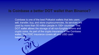 Is Coinbase a better DOT wallet than Binance?
Coinbase is one of the best Polkadot wallets that lets users
sell, transfer, buy, and store cryptocurrencies. Its services are
used by more than 50 million people in 100+ countries. This
DOT wallet allows the storage of all non-fungible tokens and
crypto coins. As part of the crypto insurance of the Coinbase
wallet. The FDIC insurance covers all your USD cash
balances.
 