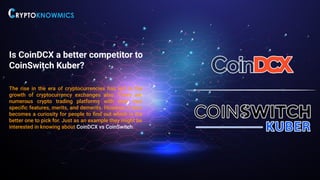 Is CoinDCX a better competitor to
CoinSwitch Kuber?
The rise in the era of cryptocurrencies has led to the
growth of cryptocurrency exchanges also. There are
numerous crypto trading platforms with their own
speciﬁc features, merits, and demerits. However, it also
becomes a curiosity for people to ﬁnd out which is the
better one to pick for. Just as an example they might be
interested in knowing about CoinDCX vs CoinSwitch.
 