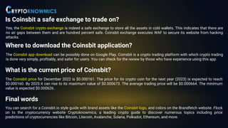 Is Coinsbit a safe exchange to trade on?
Yes, the Coinsbit crypto exchange is indeed a safe exchange to store all the assets in cold wallets. This indicates that there are
no air gaps between them and are hundred percent safe. Coinsbit exchange executes WAF to secure its website from hacking
attacks.
Where to download the Coinsbit application?
The Coinsbit app download can be possibly done on Google Play. Coinsbit is a crypto trading platform with which crypto trading
is done very simply, profitably, and safer for users. You can check for the review by those who have experience using this app.
What is the current price of Coinsbit?
The Coinsbit price for December 2022 is $0.000161. The price for its crypto coin for the next year (2023) is expected to reach
$0.000160. By 2025 it can rise to its maximum value of $0.000673. The average trading price will be $0.000664. The minimum
value is expected $0.000626.
Final words
You can search for a Coinsbit.io style guide with brand assets like the Coinsbit logo, and colors on the Brandfetch website. Flock
on to the cryptocurrency website Cryptoknowmics, a leading crypto guide to discover numerous topics including price
predictions of cryptocurrencies like Bitcoin, Litecoin, Avalanche, Solana, Polkadot, Ethereum, and more.
 