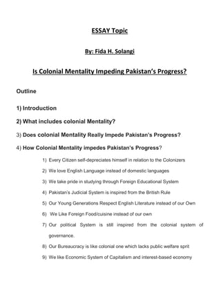 ESSAY Topic
By: Fida H. Solangi
Is Colonial Mentality Impeding Pakistan’s Progress?
Outline
1) Introduction
2) What includes colonial Mentality?
3) Does colonial Mentality Really Impede Pakistan’s Progress?
4) How Colonial Mentality impedes Pakistan’s Progress?
1) Every Citizen self-depreciates himself in relation to the Colonizers
2) We love English Language instead of domestic languages
3) We take pride in studying through Foreign Educational System
4) Pakistan’s Judicial System is inspired from the British Rule
5) Our Young Generations Respect English Literature instead of our Own
6) We Like Foreign Food/cuisine instead of our own
7) Our political System is still inspired from the colonial system of
governance.
8) Our Bureaucracy is like colonial one which lacks public welfare sprit
9) We like Economic System of Capitalism and interest-based economy
 