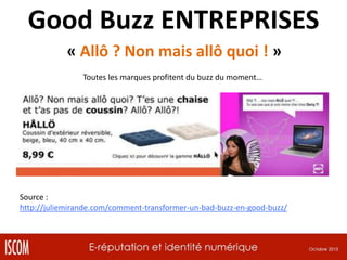 Good Buzz ENTREPRISES
« Allô ? Non mais allô quoi ! »
Toutes les marques profitent du buzz du moment…

Source :
http://juliemirande.com/comment-transformer-un-bad-buzz-en-good-buzz/

 