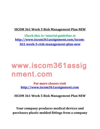 ISCOM 361 Week 5 Risk Management Plan NEW
Check this A+ tutorial guideline at
http://www.iscom361assignment.com/iscom-
361-week-5-risk-management-plan-new
www.iscom361assig
nment.com
For more classes visit
http://www.iscom361assignment.com
ISCOM 361 Week 5 Risk Management Plan NEW
Your company produces medical devices and
purchases plastic molded fittings from a company
 