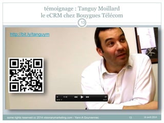 13
témoignage : Tanguy Moillard
le eCRM chez Bouygues Télécom
16 avril 2014
13
http://bit.ly/tanguym
some rights reserved cc 2014 visionarymarketing.com - Yann A Gourvennec
 