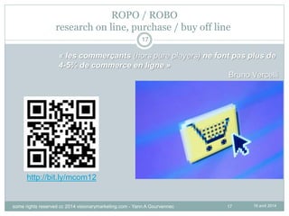 17
ROPO / ROBO
research on line, purchase / buy off line
16 avril 2014
17
« les commerçants (hors pure players) ne font pas plus de
4-5% de commerce en ligne »
Bruno Vercelli
http://bit.ly/mcom12
some rights reserved cc 2014 visionarymarketing.com - Yann A Gourvennec
 