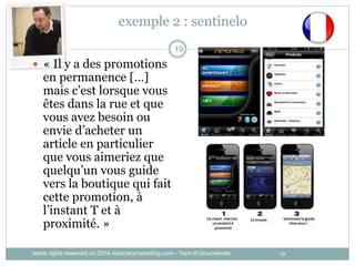 19
exemple 2 : sentinelo
19
 « Il y a des promotions
en permanence […]
mais c’est lorsque vous
êtes dans la rue et que
vous avez besoin ou
envie d’acheter un
article en particulier
que vous aimeriez que
quelqu’un vous guide
vers la boutique qui fait
cette promotion, à
l’instant T et à
proximité. »
some rights reserved cc 2014 visionarymarketing.com - Yann A Gourvennec
 