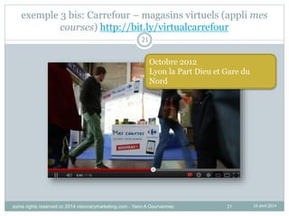 21
exemple 3 bis: Carrefour – magasins virtuels (appli mes
courses) http://bit.ly/virtualcarrefour
Octobre 2012
Lyon la Part Dieu et Gare du
Nord
21
16 avril 2014some rights reserved cc 2014 visionarymarketing.com - Yann A Gourvennec
 