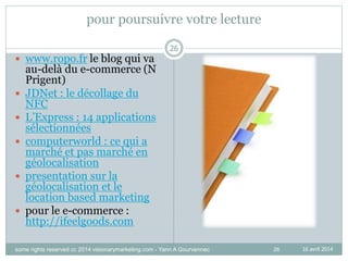 26
pour poursuivre votre lecture
 www.ropo.fr le blog qui va
au-delà du e-commerce (N
Prigent)
 JDNet : le décollage du
NFC
 L’Express : 14 applications
sélectionnées
 computerworld : ce qui a
marché et pas marché en
géolocalisation
 presentation sur la
géolocalisation et le
location based marketing
 pour le e-commerce :
http://ifeelgoods.com
26
16 avril 2014some rights reserved cc 2014 visionarymarketing.com - Yann A Gourvennec
 