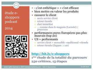 43
http://bit.ly/e-shoppers
1ère étude de la totalité du parcours
250 critères, 13 étapes
étude e-
shoppers
podcast
2014
16 avril 2014
 - c’est esthétique = + c’est efficace
 bien mettre en valeur les produits
 rassurer le client
 accès service client
 retour étendu
 chat immédiat
 … comme dans le magasin (Lacoste) /
processus
 performances pures Européens pas plus
mauvais (top 20)
 US + performants
 service client + accessible +multicanal +étendu
 retour étendu (Zappos : 1 an)
some rights reserved cc 2014 visionarymarketing.com - Yann A Gourvennec
 