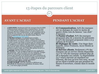 47
AVANT L’ACHAT PENDANT L’ACHAT
16 avril 2014
 1) SEO/SEM. Seulement 65% des marques font du SEM
(référencement naturel et liens commerciaux). Je note
que Vente-privée explique souvent ne pas recourir aux
pratiques des liens commerciaux, ce qui s'explique par la
nature de son concept. Ce n'est pas une obligation, mais
dans la majorité des cas un site doit exister dans le
fameux "moment de vérité zéro".
2) Medias sociaux. Les plateformes sociales
privilégiées sont Facebook (96%), Twitter (84%) et
Youtube (81%). Là encore, même si iVentures considère
ce point comme une étape, je pense que les marques ont
tout à gagner à créer leurs propres réseaux sociaux plutôt
que de les envoyer ailleurs. En attendant, les 3 cités ici
sont tout de même incontournables en recrutement et
parfois en après-vente, car il faut aller pêcher là où il y a
du poisson comme disait mon père.
3) Mobile. Peu de marques proposent une application
M-commerce : 39% sur iOS et 27% sur Android. Voyages
SNCF est cité en bon exemple pour son application.
Parions que bientôt on ne parlera plus de e-commerce ou
de m-commerce mais de commerce tout court sur tous les
terminaux connectés. En voyant ce chiffre, je me dis que
bientôt n'est pas égal à "l'année prochaine".
4) Ergonomie générale du site.
5) Page produit. 42% des marques n’affichent pas
d’éléments de réassurance (paiement, livraison, retour
etc…) sur leurs pages produits
 6) Communication. 63% des marques
ont un dialogue de vente en moins de
quatre clicks, loin du fameux "one click"
d'Amazon.
7) Panier d’achat. 81% des marques
proposent plus de 3 moyens de paiements
et 51% des marques proposent entre 2 à 3
options de livraison
8) Dialogue de vente. Une étape dans
laquelle, selon iVentures, Accor Hotels se
distingue.
9) Service clients. Seulement 17% des
marques ont un service clients disponible
24/7 et 72% des marques mettent plus de
9h à répondre aux emails. La disponibilité
24/7 tend à devenir un standard sur
Internet, dès lors qu'avec bon sens, on sait
qu'un client n'achète pas que pendant les
heures d'ouverture, comme dans le monde
réel.
47
13 étapes du parcours client
some rights reserved cc 2014 visionarymarketing.com - Yann A Gourvennec
 