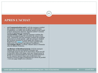 48
APRES L’ACHAT
16 avril 2014
 10) Communication suivi. 25% des marques vendant
des produits n’envoient pas de mail de confirmation
d’expédition, un chiffre qui m'effraie quand on sait à quel
point la réassurance dans les "derniers mètres" (comme
on dit en logistique) est essentielle.
11) Livraison / Colis. 55% des marques vendant des
produits ne joignent pas de formulaire de retour à leur
colis - Seulement 33% des marques vendant des produits
proposent un retour gratuit - 59% des marques vendant
des produits étendent la durée légale des retours (7 j).
Rappelons que Zappos permet un retour pendant 365
jours, pour vous donner une idée de l'excellence...
12) Compte client. La FNAC s'illustre dans ce domaine
selon le cabinet iVentures.
13) Retour et Remboursement. 61% des marques
vendant des services permettent d’annuler une
commande jusqu’au jour de la réservation. Puma est cité
en bon éléve dans cette étape, ainsi que Amazon pour la
qualité de sa fonctionnalité de retour et remboursement.
Je cite souvent Amazon dans mes conférences et je
montre à l'écran la page d'explication du retour de produit
: c'est une page simple avec 3 dessins !
48
some rights reserved cc 2014 visionarymarketing.com - Yann A Gourvennec
 