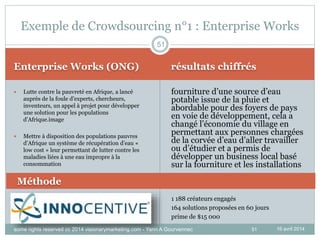 51
Enterprise Works (ONG) résultats chiffrés
16 avril 2014
 Lutte contre la pauvreté en Afrique, a lancé
auprès de la foule d’experts, chercheurs,
inventeurs, un appel à projet pour développer
une solution pour les populations
d’Afrique.image
 Mettre à disposition des populations pauvres
d’Afrique un système de récupération d’eau «
low cost » leur permettant de lutter contre les
maladies liées à une eau impropre à la
consommation
fourniture d’une source d’eau
potable issue de la pluie et
abordable pour des foyers de pays
en voie de développement, cela a
changé l’économie du village en
permettant aux personnes chargées
de la corvée d’eau d’aller travailler
ou d’étudier et a permis de
développer un business local basé
sur la fourniture et les installations
51
Exemple de Crowdsourcing n°1 : Enterprise Works
Méthode
1 188 créateurs engagés
164 solutions proposées en 60 jours
prime de $15 000
some rights reserved cc 2014 visionarymarketing.com - Yann A Gourvennec
 