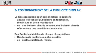 3- POSITIONNEMENT DE LA PUBLICITE DISPLAY
La Géolocalisation pour personnaliser la publicité
- adapte le message publicitaire en fonction du
mobinaute et de sa localisation
- ex : une boisson chaude achetée, une boisson chaude
offerte alors que la météo est mauvaise
Des Publicités Mobiles de plus en plus créatives
- Des formats publicitaires plus créatifs
- ex : destructuration du mobile
 