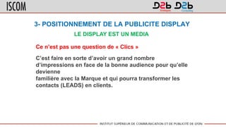 3- POSITIONNEMENT DE LA PUBLICITE DISPLAY
LE DISPLAY EST UN MEDIA
Ce n’est pas une question de « Clics »
C’est faire en sorte d’avoir un grand nombre
d’impressions en face de la bonne audience pour qu’elle
devienne
familière avec la Marque et qui pourra transformer les
contacts (LEADS) en clients.
 