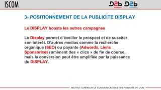 3- POSITIONNEMENT DE LA PUBLICITE DISPLAY
Le DISPLAY booste les autres campagnes
Le Display permet d’éveiller le prospect et de susciter
son intérêt. D’autres medias comme la recherche
organique (SEO) ou payante (Adwords, Liens
Sponsorisés) amènent des « clics » de fin de course,
mais la conversion peut être amplifiée par la puissance
du DISPLAY.
 