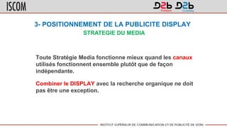 3- POSITIONNEMENT DE LA PUBLICITE DISPLAY
Toute Stratégie Media fonctionne mieux quand les canaux
utilisés fonctionnent ensemble plutôt que de façon
indépendante.
Combiner le DISPLAY avec la recherche organique ne doit
pas être une exception.
STRATEGIE DU MEDIA
 