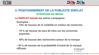 3- POSITIONNEMENT DE LA PUBLICITE DISPLAY
Le DISPLAY booste les autres campagnes
Exemples :
- 14% de hausse de la visibilité en moteur de recherche
- 15 % de hausse du taux de clics sur les annonces
payantes
- 40% de hausse des recherches autour de la marque
- 30 % de hausse de la probabilité d’achat de la marque
diffusée
STRATEGIE DU MEDIA
 