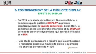3- POSITIONNEMENT DE LA PUBLICITE DISPLAY
- En 2013, une étude de la Harvard Business School a
démontré que la publicité DISPLAY augmente
significativement le taux de conversion. Selon HBR, la
combinaison de la recherche organique et du DISPLAY
permet de créer une dynamique qui accroît l’efficacité
et le ROI.
- Une étude de Comscore a montré que la combinaison
« recherche organique / publicité online » augmente
les chances de vente de +119%
EFFETS DU DISPLAY
 