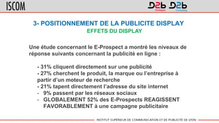 3- POSITIONNEMENT DE LA PUBLICITE DISPLAY
Une étude concernant le E-Prospect a montré les niveaux de
réponse suivants concernant la publicité en ligne :
- 31% cliquent directement sur une publicité
- 27% cherchent le produit, la marque ou l’entreprise à
partir d’un moteur de recherche
- 21% tapent directement l’adresse du site internet
- 9% passent par les réseaux sociaux
- GLOBALEMENT 52% des E-Prospects REAGISSENT
FAVORABLEMENT à une campagne publicitaire
EFFETS DU DISPLAY
 